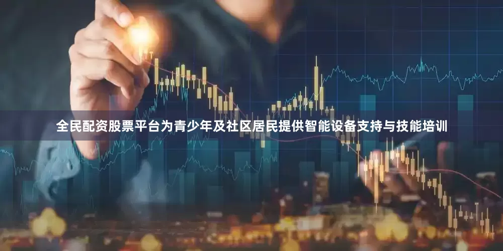 全民配资股票平台为青少年及社区居民提供智能设备支持与技能培训