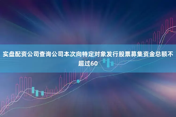 实盘配资公司查询公司本次向特定对象发行股票募集资金总额不超过60