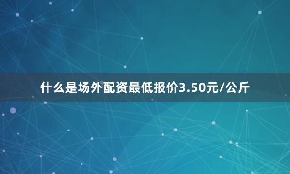 什么是场外配资最低报价3.50元/公斤