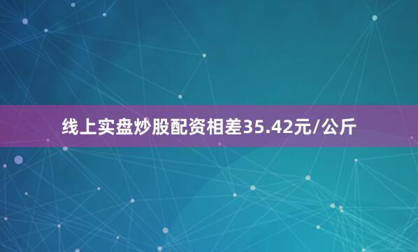 线上实盘炒股配资相差35.42元/公斤