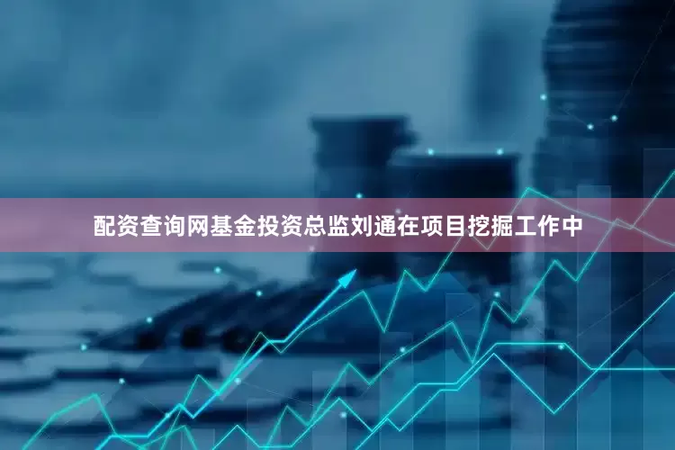 配资查询网基金投资总监刘通在项目挖掘工作中