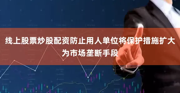 线上股票炒股配资防止用人单位将保护措施扩大为市场垄断手段