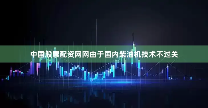 中国股票配资网网由于国内柴油机技术不过关