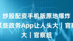 炒股配资手机版原地爆炸！某些政务App让人头大｜官察姐